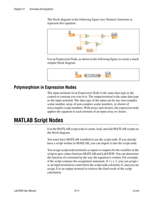 Chapter 21 Formulas and Equations
LabVIEW User Manual 21-4 ni.com
The block diagram in the following figure uses Numeric functions to
represent this equation.
Use an Expression Node, as shown in the following figure, to create a much
simpler block diagram.
Polymorphism in Expression Nodes
The input terminal of an Expression Node is the same data type as the
control or constant you wire to it. The output terminal is the same data type
as the input terminal. The data type of the input can be any non-complex
scalar number, array of non-complex scalar numbers, or cluster of
non-complex scalar numbers. With arrays and clusters, the expression node
applies the equation to each element of an input array or cluster.
MATLAB Script Nodes
Use the MATLAB script node to create, load, and edit MATLAB scripts on
the block diagram.
You must have MATLAB installed to use the script node. If you already
have a script written in MATLAB, you can import it into the script node.
You assign script node terminals as inputs or outputs for the variables in the
script to pass values between MATLAB and LabVIEW. You can determine
the function of a terminal by the way the equation is written. For example,
if the script contains the assignment statement, X = i + 3, you can assign i
as an input terminal to control how the script node calculates X, and you can
assign X to an output terminal to retrieve the final result of the script
calculation.
 