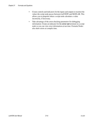 Chapter 21 Formulas and Equations
LabVIEW User Manual 21-6 ni.com
• Create controls and indicators for the inputs and outputs to monitor the
values the script node passes between LabVIEW and MATLAB. This
allows you to pinpoint where a script node calculates a value
incorrectly, if necessary.
• Take advantage of the error-checking parameters for debugging
information. Create an indicator for the error out terminal on a script
node so you can view error information at run time. Formula Nodes
also show errors at compile time.
 