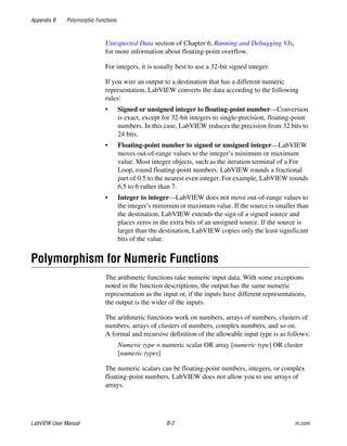 Appendix B Polymorphic Functions
LabVIEW User Manual B-2 ni.com
Unexpected Data section of Chapter 6, Running and Debugging VIs,
for more information about floating-point overflow.
For integers, it is usually best to use a 32-bit signed integer.
If you wire an output to a destination that has a different numeric
representation, LabVIEW converts the data according to the following
rules:
• Signed or unsigned integer to floating-point number—Conversion
is exact, except for 32-bit integers to single-precision, floating-point
numbers. In this case, LabVIEW reduces the precision from 32 bits to
24 bits.
• Floating-point number to signed or unsigned integer—LabVIEW
moves out-of-range values to the integer’s minimum or maximum
value. Most integer objects, such as the iteration terminal of a For
Loop, round floating-point numbers. LabVIEW rounds a fractional
part of 0.5 to the nearest even integer. For example, LabVIEW rounds
6.5 to 6 rather than 7.
• Integer to integer—LabVIEW does not move out-of-range values to
the integer’s minimum or maximum value. If the source is smaller than
the destination, LabVIEW extends the sign of a signed source and
places zeros in the extra bits of an unsigned source. If the source is
larger than the destination, LabVIEW copies only the least significant
bits of the value.
Polymorphism for Numeric Functions
The arithmetic functions take numeric input data. With some exceptions
noted in the function descriptions, the output has the same numeric
representation as the input or, if the inputs have different representations,
the output is the wider of the inputs.
The arithmetic functions work on numbers, arrays of numbers, clusters of
numbers, arrays of clusters of numbers, complex numbers, and so on.
A formal and recursive definition of the allowable input type is as follows:
Numeric type = numeric scalar OR array [numeric type] OR cluster
[numeric types]
The numeric scalars can be floating-point numbers, integers, or complex
floating-point numbers. LabVIEW does not allow you to use arrays of
arrays.
 