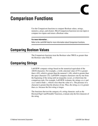 © National Instruments Corporation C-1 LabVIEW User Manual
CComparison Functions
Use the Comparison functions to compare Boolean values, strings,
numerics, arrays, and clusters. Most Comparison functions test one input or
compare two inputs and return a Boolean value.
For more information…
Refer to the LabVIEW Help for more information about Comparison functions.
Comparing Boolean Values
The Comparison functions treat the Boolean value TRUE as greater than
the Boolean value FALSE.
Comparing Strings
LabVIEW compares strings based on the numerical equivalent of the
ASCII characters. For example, a (with a decimal value of 97) is greater
than A (65), which is greater than the numeral 0 (48), which is greater than
the space character (32). LabVIEW compares characters one by one from
the beginning of the string until an inequality occurs, at which time the
comparison ends. For example, LabVIEW evaluates the strings abcd and
abef until it finds c, which is less than the value of e. The presence of a
character is greater than the absence of one. Thus, the string abcd is greater
than abc because the first string is longer.
The functions that test the category of a string character, such as the
Decimal Digit? and Printable? functions, evaluate only the first character of
the string.
 