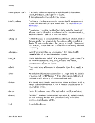 Glossary
LabVIEW User Manual G-6 ni.com
data acquisition (DAQ) 1. Acquiring and measuring analog or digital electrical signals from
sensors, transducers, and test probes or fixtures.
2. Generating analog or digital electrical signals.
data dependency Condition in a dataflow programming language in which a node cannot
execute until it receives data from another node. See also artificial data
dependency.
data flow Programming system that consists of executable nodes that execute only
when they receive all required input data and produce output automatically
when they execute. LabVIEW is a dataflow system.
datalog file File that stores data as a sequence of records of a single, arbitrary data type
that you specify when you create the file. Although all the records in a
datalog file must be a single type, that type can be complex. For example,
you can specify that each record is a cluster that contains a string, a number,
and an array.
datalogging Generally, to acquire data and simultaneously store it in a disk file.
LabVIEW File I/O VIs and functions can log data.
data type Format for information. In LabVIEW, acceptable data types for most VIs
and functions are numeric, array, string, Boolean, path, refnum,
enumeration, waveform, and cluster.
default Preset value. Many VI inputs use a default value if you do not specify a
value.
device An instrument or controller you can access as a single entity that controls
or monitors real-world I/O points. A device often is connected to a host
computer through some type of communication network.
directory Structure for organizing files into convenient groups. A directory is like an
address that shows the location of files. A directory can contain files or
subdirectories of files.
discrete Having discontinuous values of the independent variable, usually time.
dithering Addition of Gaussian noise to an analog input signal. By applying dithering
and then averaging the input data, you can effectively increase the
resolution by another one-half bit.
DLL Dynamic Link Library.
 