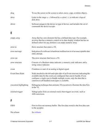 Glossary
© National Instruments Corporation G-7 LabVIEW User Manual
drag To use the cursor on the screen to select, move, copy, or delete objects.
drive Letter in the range a–z followed by a colon (:), to indicate a logical
disk drive.
driver Software unique to the device or type of device, and includes the set of
commands the device accepts.
E
empty array Array that has zero elements but has a defined data type. For example,
an array that has a numeric control in its data display window but has no
defined values for any element is an empty numeric array.
error in Error structure that enters a VI.
error message Indication of a software or hardware malfunction or of an unacceptable data
entry attempt.
error out The error structure that leaves a VI.
error structure Consists of a Boolean status indicator, a numeric code indicator, and a
string source indicator.
event Condition or state of an analog or digital signal.
Event Data Node Node attached to the left and right sides of an Event structure indicating the
available data for the event you configured that case to handle. If you
configure a single case to handle multiple events, only the data that is
common to all handled event types is available.
execution highlighting Debugging technique that animates VI execution to illustrate the data flow
in the VI.
external trigger Voltage pulse from an external source that triggers an event, such as
A/D conversion.
F
FIFO First-in-first-out memory buffer. The first data stored is the first data sent
to the acceptor.
file refnum See refnum.
 
