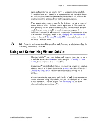 Chapter 2 Introduction to Virtual Instruments
© National Instruments Corporation 2-5 LabVIEW User Manual
inputs and outputs you can wire to the VI so you can use it as a subVI.
A connector pane receives data at its input terminals and passes the data to
the block diagram code through the front panel controls and receives the
results at its output terminals from the front panel indicators.
When you view the connector pane for the first time, you see a connector
pattern. You can select a different pattern if you want to. The connector
pane generally has one terminal for each control or indicator on the front
panel. You can assign up to 28 terminals to a connector pane. If you
anticipate changes to the VI that would require a new input or output, leave
extra terminals unassigned. Refer to the Setting up the Connector Pane
section of Chapter 7, Creating VIs and SubVIs, for more information about
setting up connector panes.
Note Try not to assign more than 16 terminals to a VI. Too many terminals can reduce the
readability and usability of the VI.
Using and Customizing VIs and SubVIs
After you build a VI and create its icon and connector pane, you can use it
as a subVI. Refer to the SubVIs section of Chapter 7, Creating VIs and
SubVIs, for more information about subVIs.
You can save VIs as individual files, or you can group several VIs together
and save them in a VI library. Refer to the Saving VIs section of Chapter 7,
Creating VIs and SubVIs, for more information about saving VIs in
libraries.
You can customize the appearance and behavior of a VI. You also can create
custom menus for every VI you build, and you can configure VIs to show
or hide menu bars. Refer to Chapter 16, Customizing VIs, for more
information about customizing a VI.
 