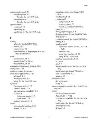 Index
© National Instruments Corporation I-11 LabVIEW User Manual
dynamic data type, 5-20
converting from, 5-21
See also the LabVIEW Help.
converting to, 5-22
See also the LabVIEW Help.
dynamic events
example, 9-10
registering, 9-8
registering. See the LabVIEW Help.
E
editing
labels. See the LabVIEW Help.
menus, 16-2
palette views, 3-6
shortcut menus of polymorphic VIs. See
the LabVIEW Help.
email
character sets, 18-16
sending from VIs, 18-16
transliteration, 18-18
embedding objects using ActiveX, 19-8
empty paths, 4-14
enhanced probes. See probes.
enumerated type controls, 4-17
advanced, 4-18
data type (table), 5-3
using. See the LabVIEW Help.
equations
Expression Nodes, 21-3
Formula Nodes, 21-1
integrating into LabVIEW, 21-1
MATLAB
debugging scripts, 21-5
script node, 21-4
methods for using, 21-1
errors
automatically handling, 6-12
broken VIs, 6-2
canceling existing. See the LabVIEW
Help.
checking for, 6-12
clusters, 6-13
components, 6-13
connector pane, 7-7
reports. See the LabVIEW Help.
codes, 6-13
debugging techniques, 6-3
defining custom. See the LabVIEW Help.
displaying, 6-2
exception control. See the LabVIEW Help.
finding, 6-2
handling, 6-12
instrument control. See the LabVIEW
Help.
methods, 6-13
using Case structures, 6-14
using While Loops, 6-14
handling automatically, 6-12
I/O, 6-13
list, 6-2
normal conditions as. See the LabVIEW
Help.
notification. See the LabVIEW Help.
units incompatible, 5-23
window, 6-2
Event structures
See also events.
using, 9-2
event-driven programming. See events; Event
structures.
events
See also Event structures.
ActiveX, 19-6, 19-12
available in LabVIEW. See the LabVIEW
Help.
configuring. See the LabVIEW Help.
creating user, 9-12
defined, 9-1
 