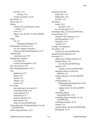 Index
© National Instruments Corporation I-13 LabVIEW User Manual
text files, 14-2
creating, 14-8
writing waveforms, 14-10
file sharing, 7-2
filter events, 9-4
finding
controls, VIs, and functions on the
palettes, 3-2
errors, 6-2
objects, text, and VIs. See the LabVIEW
Help.
fixing
VIs, 6-2
debugging techniques, 6-3
Flat Sequence structures, 8-13
See also sequence structures.
replacing with Stacked Sequence, 8-16
flattened data
variant data and, 5-23
floating-point numbers
converting, B-1
overflow and underflow, 6-10
flow of execution, 5-25
flow-through parameters, 14-11
fonts
application, 4-27
dialog, 4-27
options, 3-8
settings, 4-27
system, 4-27
For Loops
auto-indexing to set count, 8-4
controlling timing, 8-10
count terminals, 8-2
default data, 6-11
iteration terminals, 8-2
shift registers, 8-6
using. See the LabVIEW Help.
foreground color of front panel objects. See the
LabVIEW Help.
format string parameter, 10-4
formats for file I/O
binary files, 14-3
datalog files, 14-4
text files, 14-2
formatting
strings, 10-4
specifiers, 10-4
text on front panel, 4-27
formatting string. See the LabVIEW Help.
Formula Nodes, 21-1
entering C-like statements, 21-2
entering equations, 21-2
illustration, 21-2
variables, 21-3
formulas. See equations.
free labels, 4-26
creating. See the LabVIEW Help.
frequently asked questions, D-1
front panel, 2-1
adding space without resizing, 4-9
aligning objects, 4-6
See also the LabVIEW Help.
captions, 4-27
creating. See the LabVIEW Help.
changing controls to and from
indicators, 4-2
clearing indicators. See the LabVIEW
Help.
coloring objects, 4-5
background and foreground. See the
LabVIEW Help.
copying colors. See the LabVIEW
Help.
controlling objects
programmatically, 17-8
controlling objects remotely. See the
LabVIEW Help.
controlling remotely, 18-12
controls, 4-9
copying objects. See the LabVIEW Help.
datalogging, 14-14
 