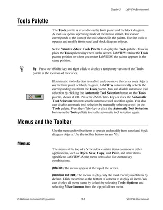 Chapter 3 LabVIEW Environment
© National Instruments Corporation 3-3 LabVIEW User Manual
Tools Palette
The Tools palette is available on the front panel and the block diagram.
A tool is a special operating mode of the mouse cursor. The cursor
corresponds to the icon of the tool selected in the palette. Use the tools to
operate and modify front panel and block diagram objects.
Select Window»Show Tools Palette to display the Tools palette. You can
place the Tools palette anywhere on the screen. LabVIEW retains the Tools
palette position so when you restart LabVIEW, the palette appears in the
same position.
Tip Press the <Shift> key and right-click to display a temporary version of the Tools
palette at the location of the cursor.
If automatic tool selection is enabled and you move the cursor over objects
on the front panel or block diagram, LabVIEW automatically selects the
corresponding tool from the Tools palette. You can disable automatic tool
selection by clicking the Automatic Tool Selection button on the Tools
palette, shown at left. Press the <Shift-Tab> keys or click the Automatic
Tool Selection button to enable automatic tool selection again. You also
can disable automatic tool selection by manually selecting a tool on the
Tools palette. Press the <Tab> key or click the Automatic Tool Selection
button on the Tools palette to enable automatic tool selection again.
Menus and the Toolbar
Use the menu and toolbar items to operate and modify front panel and block
diagram objects. Use the toolbar buttons to run VIs.
Menus
The menus at the top of a VI window contain items common to other
applications, such as Open, Save, Copy, and Paste, and other items
specific to LabVIEW. Some menu items also list shortcut key
combinations.
(Mac OS) The menus appear at the top of the screen.
(Windows and UNIX) The menus display only the most recently used items by
default. Click the arrows at the bottom of a menu to display all items.You
can display all menu items by default by selecting Tools»Options and
selecting Miscellaneous from the top pull-down menu.
 