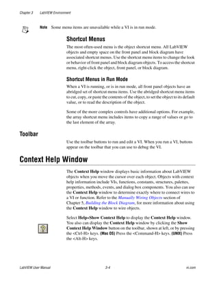 Chapter 3 LabVIEW Environment
LabVIEW User Manual 3-4 ni.com
Note Some menu items are unavailable while a VI is in run mode.
Shortcut Menus
The most often-used menu is the object shortcut menu. All LabVIEW
objects and empty space on the front panel and block diagram have
associated shortcut menus. Use the shortcut menu items to change the look
or behavior of front panel and block diagram objects. To access the shortcut
menu, right-click the object, front panel, or block diagram.
Shortcut Menus in Run Mode
When a VI is running, or is in run mode, all front panel objects have an
abridged set of shortcut menu items. Use the abridged shortcut menu items
to cut, copy, or paste the contents of the object, to set the object to its default
value, or to read the description of the object.
Some of the more complex controls have additional options. For example,
the array shortcut menu includes items to copy a range of values or go to
the last element of the array.
Toolbar
Use the toolbar buttons to run and edit a VI. When you run a VI, buttons
appear on the toolbar that you can use to debug the VI.
Context Help Window
The Context Help window displays basic information about LabVIEW
objects when you move the cursor over each object. Objects with context
help information include VIs, functions, constants, structures, palettes,
properties, methods, events, and dialog box components. You also can use
the Context Help window to determine exactly where to connect wires to
a VI or function. Refer to the Manually Wiring Objects section of
Chapter 5, Building the Block Diagram, for more information about using
the Context Help window to wire objects.
Select Help»Show Context Help to display the Context Help window.
You also can display the Context Help window by clicking the Show
Context Help Window button on the toolbar, shown at left, or by pressing
the <Ctrl-H> keys. (Mac OS) Press the <Command-H> keys. (UNIX) Press
the <Alt-H> keys.
 