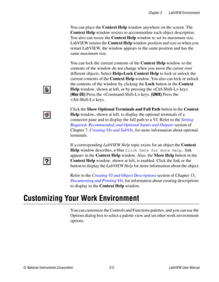 Chapter 3 LabVIEW Environment
© National Instruments Corporation 3-5 LabVIEW User Manual
You can place the Context Help window anywhere on the screen. The
Context Help window resizes to accommodate each object description.
You also can resize the Context Help window to set its maximum size.
LabVIEW retains the Context Help window position and size so when you
restart LabVIEW, the window appears in the same position and has the
same maximum size.
You can lock the current contents of the Context Help window so the
contents of the window do not change when you move the cursor over
different objects. Select Help»Lock Context Help to lock or unlock the
current contents of the Context Help window. You also can lock or unlock
the contents of the window by clicking the Lock button in the Context
Help window, shown at left, or by pressing the <Ctrl-Shift-L> keys.
(Mac OS) Press the <Command-Shift-L> keys. (UNIX) Press the
<Alt-Shift-L> keys.
Click the Show Optional Terminals and Full Path button in the Context
Help window, shown at left, to display the optional terminals of a
connector pane and to display the full path to a VI. Refer to the Setting
Required, Recommended, and Optional Inputs and Outputs section of
Chapter 7, Creating VIs and SubVIs, for more information about optional
terminals.
If a corresponding LabVIEW Help topic exists for an object the Context
Help window describes, a blue Click here for more help. link
appears in the Context Help window. Also, the More Help button in the
Context Help window, shown at left, is enabled. Click the link or the
button to display the LabVIEW Help for more information about the object.
Refer to the Creating VI and Object Descriptions section of Chapter 15,
Documenting and Printing VIs, for information about creating descriptions
to display in the Context Help window.
Customizing Your Work Environment
You can customize the Controls and Functions palettes, and you can use the
Options dialog box to select a palette view and set other work environment
options.
 