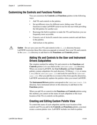 Chapter 3 LabVIEW Environment
LabVIEW User Manual 3-6 ni.com
Customizing the Controls and Functions Palettes
You can customize the Controls and Functions palettes in the following
ways:
• Add VIs and controls to the palettes.
• Set up different views for different users, hiding some VIs and
functions to make LabVIEW easier to use for one user while providing
the full palettes for another user.
• Rearrange the built-in palettes to make the VIs and functions you use
frequently more accessible.
• Convert a set of ActiveX controls into custom controls and add them
to the palettes.
• Add toolsets to the palettes.
Caution Do not save your own VIs and controls in the vi.lib directory because
LabVIEW overwrites these files when you upgrade or reinstall. Save your VIs and controls
in the user.lib directory to add them to the Functions and Controls palettes.
Adding VIs and Controls to the User and Instrument
Drivers Subpalettes
The simplest method for adding VIs and controls to the Functions and
Controls palettes is to save them in the labviewuser.lib directory.
When you restart LabVIEW, the User Libraries and User Controls
palettes contain subpalettes for each directory, VI library (.llb), or menu
(.mnu) file in labviewuser.lib and icons for each file in labview
user.lib. After you add files to or remove files from specific directories,
LabVIEW automatically updates the palettes when you restart LabVIEW.
The Instrument Drivers palette corresponds to the labviewinstr.lib
directory. Save instrument drivers in this directory to add them to the
Functions palette.
When you add VIs or controls to the Functions and Controls palettes using
this method, you cannot set the name of each subpalette or the exact
location of the VIs or controls on the palettes.
Creating and Editing Custom Palette View
To control the name of each subpalette and the exact location of the
controls and VIs you add to the Controls and Functions palettes, you must
create a custom palette view. LabVIEW includes two built-in palette
 