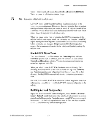 Chapter 3 LabVIEW Environment
© National Instruments Corporation 3-7 LabVIEW User Manual
views—Express and Advanced. Select Tools»Advanced»Edit Palette
Views to create or edit custom palette views.
Note You cannot edit a built-in palette view.
LabVIEW stores Controls and Functions palette information in the
labviewmenus directory. The menus directory contains directories that
correspond to each view that you create or install. If you run LabVIEW on
a network, you can define individual menus directories for each user, which
makes it easy to transfer views to other users.
When you create a new view of a palette, LabVIEW uses a copy of the
original built-in view, upon which you can apply any changes. LabVIEW
copies the original built-in palette located in the labviewmenus directory
before you make any changes. The protection of the built-in palettes
ensures that you can experiment with the palettes without corrupting the
original view.
How LabVIEW Stores Views
The .mnu files and .llb files contain one Controls palette and one
Functions palette each. In addition, each file contains an icon for the
Controls and Functions palettes. You must store each subpalette you
create in a separate .mnu file.
When you select a view, LabVIEW checks the menus directory for a
directory that corresponds to that view. It builds the top-level Controls
and Functions palettes and subpalettes from the root.mnu file in that
directory that LabVIEW automatically creates every time you create a
view.
For each VI or control, LabVIEW creates an icon on the palette. For each
subdirectory, .mnu file, or .llb file, LabVIEW creates a subpalette on the
palette.
Building ActiveX Subpalettes
If you use ActiveX controls on the front panel, select Tools»Advanced»
Import ActiveX Controls to convert a set of ActiveX controls to custom
controls and add them to the Controls palette. LabVIEW saves the controls
in the user.lib directory by default because all files and directories in
user.lib automatically appear in the palettes.
 
