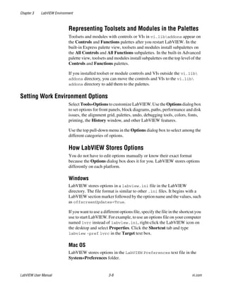 Chapter 3 LabVIEW Environment
LabVIEW User Manual 3-8 ni.com
Representing Toolsets and Modules in the Palettes
Toolsets and modules with controls or VIs in vi.libaddons appear on
the Controls and Functions palettes after you restart LabVIEW. In the
built-in Express palette view, toolsets and modules install subpalettes on
the All Controls and All Functions subpalettes. In the built-in Advanced
palette view, toolsets and modules install subpalettes on the top level of the
Controls and Functions palettes.
If you installed toolset or module controls and VIs outside the vi.lib
addons directory, you can move the controls and VIs to the vi.lib
addons directory to add them to the palettes.
Setting Work Environment Options
Select Tools»Options to customize LabVIEW. Use the Options dialog box
to set options for front panels, block diagrams, paths, performance and disk
issues, the alignment grid, palettes, undo, debugging tools, colors, fonts,
printing, the History window, and other LabVIEW features.
Use the top pull-down menu in the Options dialog box to select among the
different categories of options.
How LabVIEW Stores Options
You do not have to edit options manually or know their exact format
because the Options dialog box does it for you. LabVIEW stores options
differently on each platform.
Windows
LabVIEW stores options in a labview.ini file in the LabVIEW
directory. The file format is similar to other .ini files. It begins with a
LabVIEW section marker followed by the option name and the values, such
as offscreenUpdates=True.
If you want to use a different options file, specify the file in the shortcut you
use to start LabVIEW. For example, to use an options file on your computer
named lvrc instead of labview.ini, right-click the LabVIEW icon on
the desktop and select Properties. Click the Shortcut tab and type
labview -pref lvrc in the Target text box.
Mac OS
LabVIEW stores options in the LabVIEW Preferences text file in the
System»Preferences folder.
 