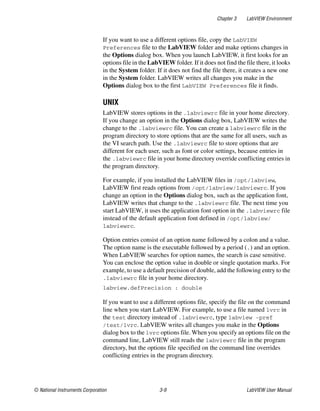 Chapter 3 LabVIEW Environment
© National Instruments Corporation 3-9 LabVIEW User Manual
If you want to use a different options file, copy the LabVIEW
Preferences file to the LabVIEW folder and make options changes in
the Options dialog box. When you launch LabVIEW, it first looks for an
options file in the LabVIEW folder. If it does not find the file there, it looks
in the System folder. If it does not find the file there, it creates a new one
in the System folder. LabVIEW writes all changes you make in the
Options dialog box to the first LabVIEW Preferences file it finds.
UNIX
LabVIEW stores options in the .labviewrc file in your home directory.
If you change an option in the Options dialog box, LabVIEW writes the
change to the .labviewrc file. You can create a labviewrc file in the
program directory to store options that are the same for all users, such as
the VI search path. Use the .labviewrc file to store options that are
different for each user, such as font or color settings, because entries in
the .labviewrc file in your home directory override conflicting entries in
the program directory.
For example, if you installed the LabVIEW files in /opt/labview,
LabVIEW first reads options from /opt/labview/labviewrc. If you
change an option in the Options dialog box, such as the application font,
LabVIEW writes that change to the .labviewrc file. The next time you
start LabVIEW, it uses the application font option in the .labviewrc file
instead of the default application font defined in /opt/labview/
labviewrc.
Option entries consist of an option name followed by a colon and a value.
The option name is the executable followed by a period (.) and an option.
When LabVIEW searches for option names, the search is case sensitive.
You can enclose the option value in double or single quotation marks. For
example, to use a default precision of double, add the following entry to the
.labviewrc file in your home directory.
labview.defPrecision : double
If you want to use a different options file, specify the file on the command
line when you start LabVIEW. For example, to use a file named lvrc in
the test directory instead of .labviewrc, type labview -pref
/test/lvrc. LabVIEW writes all changes you make in the Options
dialog box to the lvrc options file. When you specify an options file on the
command line, LabVIEW still reads the labviewrc file in the program
directory, but the options file specified on the command line overrides
conflicting entries in the program directory.
 