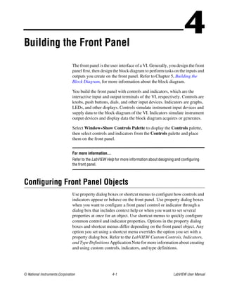 © National Instruments Corporation 4-1 LabVIEW User Manual
4Building the Front Panel
The front panel is the user interface of a VI. Generally, you design the front
panel first, then design the block diagram to perform tasks on the inputs and
outputs you create on the front panel. Refer to Chapter 5, Building the
Block Diagram, for more information about the block diagram.
You build the front panel with controls and indicators, which are the
interactive input and output terminals of the VI, respectively. Controls are
knobs, push buttons, dials, and other input devices. Indicators are graphs,
LEDs, and other displays. Controls simulate instrument input devices and
supply data to the block diagram of the VI. Indicators simulate instrument
output devices and display data the block diagram acquires or generates.
Select Window»Show Controls Palette to display the Controls palette,
then select controls and indicators from the Controls palette and place
them on the front panel.
For more information…
Refer to the LabVIEW Help for more information about designing and configuring
the front panel.
Configuring Front Panel Objects
Use property dialog boxes or shortcut menus to configure how controls and
indicators appear or behave on the front panel. Use property dialog boxes
when you want to configure a front panel control or indicator through a
dialog box that includes context help or when you want to set several
properties at once for an object. Use shortcut menus to quickly configure
common control and indicator properties. Options in the property dialog
boxes and shortcut menus differ depending on the front panel object. Any
option you set using a shortcut menu overrides the option you set with a
property dialog box. Refer to the LabVIEW Custom Controls, Indicators,
and Type Definitions Application Note for more information about creating
and using custom controls, indicators, and type definitions.
 