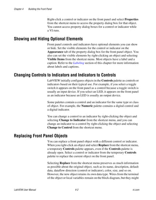 Chapter 4 Building the Front Panel
LabVIEW User Manual 4-2 ni.com
Right-click a control or indicator on the front panel and select Properties
from the shortcut menu to access the property dialog box for that object.
You cannot access property dialog boxes for a control or indicator while
a VI runs.
Showing and Hiding Optional Elements
Front panel controls and indicators have optional elements you can show
or hide. Set the visible elements for the control or indicator on the
Appearance tab of the property dialog box for the front panel object. You
also can set the visible elements by right-clicking an object and selecting
Visible Items from the shortcut menu. Most objects have a label and a
caption. Refer to the Labeling section of this chapter for more information
about labels and captions.
Changing Controls to Indicators and Indicators to Controls
LabVIEW initially configures objects in the Controls palette as controls or
indicators based on their typical use. For example, if you select a toggle
switch it appears on the front panel as a control because a toggle switch is
usually an input device. If you select an LED, it appears on the front panel
as an indicator because an LED is usually an output device.
Some palettes contain a control and an indicator for the same type or class
of object. For example, the Numeric palette contains a digital control and
a digital indicator.
You can change a control to an indicator by right-clicking the object and
selecting Change to Indicator from the shortcut menu, and you can
change an indicator to a control by right-clicking the object and selecting
Change to Control from the shortcut menu.
Replacing Front Panel Objects
You can replace a front panel object with a different control or indicator.
When you right-click an object and select Replace from the shortcut menu,
a temporary Controls palette appears, even if the Controls palette is
already open. Select a control or indicator from the temporary Controls
palette to replace the current object on the front panel.
Selecting Replace from the shortcut menu preserves as much information
as possible about the original object, such as its name, description, default
data, dataflow direction (control or indicator), color, size, and so on.
However, the new object retains its own data type. Wires from the terminal
of the object or local variables remain on the block diagram, but they might
 