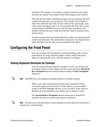 Chapter 4 Building the Front Panel
© National Instruments Corporation 4-3 LabVIEW User Manual
be broken. For example, if you replace a numeric terminal with a string
terminal, the original wire remains on the block diagram, but is broken.
The more the new object resembles the object you are replacing, the more
original characteristics you can preserve. For example, if you replace a
slide with a different style slide, the new slide has the same height, scale,
value, name, description, and so on. If you replace the slide with a string
control instead, LabVIEW preserves only the name, description, and
dataflow direction because a slide does not have much in common with a
string control.
You also can paste objects from the clipboard to replace existing front panel
controls and indicators. This method does not preserve any characteristics
of the old object, but the wires remain connected to the object.
Configuring the Front Panel
You can customize the front panel by setting the tabbing order of front
panel objects, by using imported graphics, and by setting front panel
objects to automatically resize when the window size changes.
Setting Keyboard Shortcuts for Controls
You can assign keyboard shortcuts to controls so users can navigate the
front panel without a mouse. Right-click the control and select Advanced»
Key Navigation from the shortcut menu to display the Key Navigation
dialog box.
Note LabVIEW does not respond to keyboard shortcuts for hidden controls.
When a user enters the keyboard shortcut while running the VI, the
associated control receives the focus. If the control is a text or digital
control, LabVIEW highlights the text so you can edit it. If the control is
Boolean, press the spacebar or the <Enter> key to change its value.
The Advanced»Key Navigation shortcut menu item is dimmed for
indicators because you cannot enter data in an indicator.
Note You also can use the Key Down event to generate an event when the user presses a
specific key on the keyboard.
 