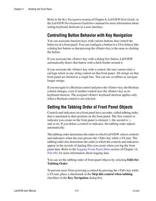 Chapter 4 Building the Front Panel
LabVIEW User Manual 4-4 ni.com
Refer to the Key Navigation section of Chapter 6, LabVIEW Style Guide, in
the LabVIEW Development Guidelines manual for more information about
setting keyboard shortcuts in a user interface.
Controlling Button Behavior with Key Navigation
You can associate function keys with various buttons that control the
behavior of a front panel. You can configure a button in a VI to behave like
a dialog box button so that pressing the <Enter> key is the same as clicking
the button.
If you associate the <Enter> key with a dialog box button, LabVIEW
automatically draws that button with a thick border around it.
If you associate the <Enter> key with a control, the user cannot enter a
carriage return in any string control on that front panel. All strings on that
front panel are limited to a single line. You can use scrollbars to navigate
longer strings.
If you navigate to a Boolean control and press the <Enter> key, the Boolean
control changes, even if another control uses the <Enter> key as its
keyboard shortcut. The assigned <Enter> keyboard shortcut applies only
when a Boolean control is not selected.
Setting the Tabbing Order of Front Panel Objects
Controls and indicators on a front panel have an order, called tabbing order,
that is unrelated to their position on the front panel. The first control or
indicator you create on the front panel is element 0, the second is 1,
and so on. If you delete a control or indicator, the tabbing order adjusts
automatically.
The tabbing order determines the order in which LabVIEW selects controls
and indicators when the user presses the <Tab> key while a VI runs. The
tabbing order also determines the order in which the controls and indicators
appear in the records of datalog files you create when you log the front
panel data. Refer to the Logging Front Panel Data section of Chapter 14,
File I/O, for more information about logging data.
You can set the tabbing order of front panel objects by selecting Edit»Set
Tabbing Order.
To prevent users from accessing a control by pressing the <Tab> key while
a VI runs, place a checkmark in the Skip this control when tabbing
checkbox in the Key Navigation dialog box.
 