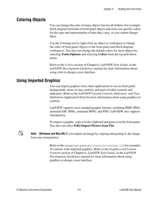 Chapter 4 Building the Front Panel
© National Instruments Corporation 4-5 LabVIEW User Manual
Coloring Objects
You can change the color of many objects but not all of them. For example,
block diagram terminals of front panel objects and wires use specific colors
for the type and representation of data they carry, so you cannot change
them.
Use the Coloring tool to right-click an object or workspace to change
the color of front panel objects or the front panel and block diagram
workspaces. You also can change the default colors for most objects by
selecting Tools»Options and selecting Colors from the top pull-down
menu.
Refer to the Colors section of Chapter 6, LabVIEW Style Guide, in the
LabVIEW Development Guidelines manual for more information about
using color to design a user interface.
Using Imported Graphics
You can import graphics from other applications to use as front panel
backgrounds, items in ring controls, and parts of other controls and
indicators. Refer to the LabVIEW Custom Controls, Indicators, and Type
Definitions Application Note for more information about using graphics in
controls.
LabVIEW supports most standard graphic formats, including BMP, JPEG,
animated GIF, MNG, animated MNG, and PNG. LabVIEW also supports
transparency.
To import a graphic, copy it to the clipboard and paste it on the front panel.
You also can select Edit»Import Picture from File.
Note (Windows and Mac OS) If you import an image by copying and pasting it, the image
loses any transparency.
Refer to the examplesgeneralcontrolscustom.llb for examples
of controls with imported graphics. Refer to the Graphics and Custom
Controls section of Chapter 6, LabVIEW Style Guide, in the LabVIEW
Development Guidelines manual for more information about using
graphics to design a user interface.
 