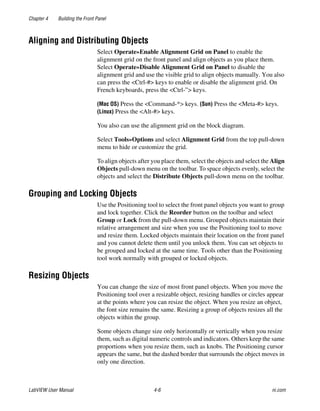 Chapter 4 Building the Front Panel
LabVIEW User Manual 4-6 ni.com
Aligning and Distributing Objects
Select Operate»Enable Alignment Grid on Panel to enable the
alignment grid on the front panel and align objects as you place them.
Select Operate»Disable Alignment Grid on Panel to disable the
alignment grid and use the visible grid to align objects manually. You also
can press the <Ctrl-#> keys to enable or disable the alignment grid. On
French keyboards, press the <Ctrl-”> keys.
(Mac OS) Press the <Command-*> keys. (Sun) Press the <Meta-#> keys.
(Linux) Press the <Alt-#> keys.
You also can use the alignment grid on the block diagram.
Select Tools»Options and select Alignment Grid from the top pull-down
menu to hide or customize the grid.
To align objects after you place them, select the objects and select the Align
Objects pull-down menu on the toolbar. To space objects evenly, select the
objects and select the Distribute Objects pull-down menu on the toolbar.
Grouping and Locking Objects
Use the Positioning tool to select the front panel objects you want to group
and lock together. Click the Reorder button on the toolbar and select
Group or Lock from the pull-down menu. Grouped objects maintain their
relative arrangement and size when you use the Positioning tool to move
and resize them. Locked objects maintain their location on the front panel
and you cannot delete them until you unlock them. You can set objects to
be grouped and locked at the same time. Tools other than the Positioning
tool work normally with grouped or locked objects.
Resizing Objects
You can change the size of most front panel objects. When you move the
Positioning tool over a resizable object, resizing handles or circles appear
at the points where you can resize the object. When you resize an object,
the font size remains the same. Resizing a group of objects resizes all the
objects within the group.
Some objects change size only horizontally or vertically when you resize
them, such as digital numeric controls and indicators. Others keep the same
proportions when you resize them, such as knobs. The Positioning cursor
appears the same, but the dashed border that surrounds the object moves in
only one direction.
 