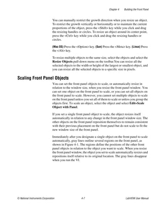 Chapter 4 Building the Front Panel
© National Instruments Corporation 4-7 LabVIEW User Manual
You can manually restrict the growth direction when you resize an object.
To restrict the growth vertically or horizontally or to maintain the current
proportions of the object, press the <Shift> key while you click and drag
the resizing handles or circles. To resize an object around its center point,
press the <Ctrl> key while you click and drag the resizing handles or
circles.
(Mac OS) Press the <Option> key. (Sun) Press the <Meta> key. (Linux) Press
the <Alt> key.
To resize multiple objects to the same size, select the objects and select the
Resize Objects pull-down menu on the toolbar.You can resize all the
selected objects to the width or height of the largest or smallest object, and
you can resize all the selected objects to a specific size in pixels.
Scaling Front Panel Objects
You can set the front panel objects to scale, or automatically resize in
relation to the window size, when you resize the front panel window. You
can set one object on the front panel to scale, or you can set all objects on
the front panel to scale. However, you cannot set multiple objects to scale
on the front panel unless you set all of them to scale or unless you group the
objects first. To scale an object, select the object and select Edit»Scale
Object with Panel.
If you set a single front panel object to scale, the object resizes itself
automatically in relation to any change in the front panel window size. The
other objects on the front panel reposition themselves to remain consistent
with their previous placement on the front panel but do not scale to fit the
new window size of the front panel.
Immediately after you designate a single object on the front panel to scale
automatically, gray lines outline several regions on the front panel, as
shown in Figure 4-1. The regions define the positions of the other front
panel objects in relation to the object you want to scale. When you resize
the front panel window, the object you set to scale automatically resizes and
repositions itself relative to its original location. The gray lines disappear
when you run the VI.
 