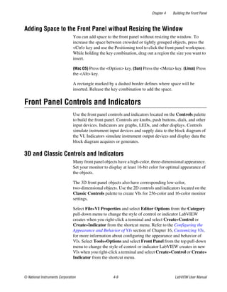 Chapter 4 Building the Front Panel
© National Instruments Corporation 4-9 LabVIEW User Manual
Adding Space to the Front Panel without Resizing the Window
You can add space to the front panel without resizing the window. To
increase the space between crowded or tightly grouped objects, press the
<Ctrl> key and use the Positioning tool to click the front panel workspace.
While holding the key combination, drag out a region the size you want to
insert.
(Mac OS) Press the <Option> key. (Sun) Press the <Meta> key. (Linux) Press
the <Alt> key.
A rectangle marked by a dashed border defines where space will be
inserted. Release the key combination to add the space.
Front Panel Controls and Indicators
Use the front panel controls and indicators located on the Controls palette
to build the front panel. Controls are knobs, push buttons, dials, and other
input devices. Indicators are graphs, LEDs, and other displays. Controls
simulate instrument input devices and supply data to the block diagram of
the VI. Indicators simulate instrument output devices and display data the
block diagram acquires or generates.
3D and Classic Controls and Indicators
Many front panel objects have a high-color, three-dimensional appearance.
Set your monitor to display at least 16-bit color for optimal appearance of
the objects.
The 3D front panel objects also have corresponding low-color,
two-dimensional objects. Use the 2D controls and indicators located on the
Classic Controls palette to create VIs for 256-color and 16-color monitor
settings.
Select File»VI Properties and select Editor Options from the Category
pull-down menu to change the style of control or indicator LabVIEW
creates when you right-click a terminal and select Create»Control or
Create»Indicator from the shortcut menu. Refer to the Configuring the
Appearance and Behavior of VIs section of Chapter 16, Customizing VIs,
for more information about configuring the appearance and behavior of
VIs. Select Tools»Options and select Front Panel from the top pull-down
menu to change the style of control or indicator LabVIEW creates in new
VIs when you right-click a terminal and select Create»Control or Create»
Indicator from the shortcut menu.
 