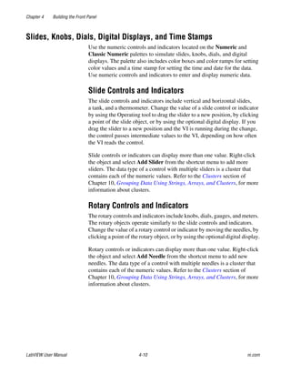 Chapter 4 Building the Front Panel
LabVIEW User Manual 4-10 ni.com
Slides, Knobs, Dials, Digital Displays, and Time Stamps
Use the numeric controls and indicators located on the Numeric and
Classic Numeric palettes to simulate slides, knobs, dials, and digital
displays. The palette also includes color boxes and color ramps for setting
color values and a time stamp for setting the time and date for the data.
Use numeric controls and indicators to enter and display numeric data.
Slide Controls and Indicators
The slide controls and indicators include vertical and horizontal slides,
a tank, and a thermometer. Change the value of a slide control or indicator
by using the Operating tool to drag the slider to a new position, by clicking
a point of the slide object, or by using the optional digital display. If you
drag the slider to a new position and the VI is running during the change,
the control passes intermediate values to the VI, depending on how often
the VI reads the control.
Slide controls or indicators can display more than one value. Right-click
the object and select Add Slider from the shortcut menu to add more
sliders. The data type of a control with multiple sliders is a cluster that
contains each of the numeric values. Refer to the Clusters section of
Chapter 10, Grouping Data Using Strings, Arrays, and Clusters, for more
information about clusters.
Rotary Controls and Indicators
The rotary controls and indicators include knobs, dials, gauges, and meters.
The rotary objects operate similarly to the slide controls and indicators.
Change the value of a rotary control or indicator by moving the needles, by
clicking a point of the rotary object, or by using the optional digital display.
Rotary controls or indicators can display more than one value. Right-click
the object and select Add Needle from the shortcut menu to add new
needles. The data type of a control with multiple needles is a cluster that
contains each of the numeric values. Refer to the Clusters section of
Chapter 10, Grouping Data Using Strings, Arrays, and Clusters, for more
information about clusters.
 