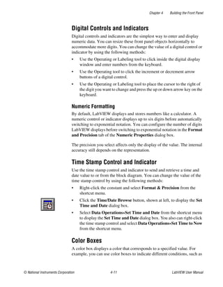 Chapter 4 Building the Front Panel
© National Instruments Corporation 4-11 LabVIEW User Manual
Digital Controls and Indicators
Digital controls and indicators are the simplest way to enter and display
numeric data. You can resize these front panel objects horizontally to
accommodate more digits. You can change the value of a digital control or
indicator by using the following methods:
• Use the Operating or Labeling tool to click inside the digital display
window and enter numbers from the keyboard.
• Use the Operating tool to click the increment or decrement arrow
buttons of a digital control.
• Use the Operating or Labeling tool to place the cursor to the right of
the digit you want to change and press the up or down arrow key on the
keyboard.
Numeric Formatting
By default, LabVIEW displays and stores numbers like a calculator. A
numeric control or indicator displays up to six digits before automatically
switching to exponential notation. You can configure the number of digits
LabVIEW displays before switching to exponential notation in the Format
and Precision tab of the Numeric Properties dialog box.
The precision you select affects only the display of the value. The internal
accuracy still depends on the representation.
Time Stamp Control and Indicator
Use the time stamp control and indicator to send and retrieve a time and
date value to or from the block diagram. You can change the value of the
time stamp control by using the following methods:
• Right-click the constant and select Format & Precision from the
shortcut menu.
• Click the Time/Date Browse button, shown at left, to display the Set
Time and Date dialog box.
• Select Data Operations»Set Time and Date from the shortcut menu
to display the Set Time and Date dialog box. You also can right-click
the time stamp control and select Data Operations»Set Time to Now
from the shortcut menu.
Color Boxes
A color box displays a color that corresponds to a specified value. For
example, you can use color boxes to indicate different conditions, such as
 