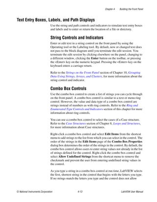 Chapter 4 Building the Front Panel
© National Instruments Corporation 4-13 LabVIEW User Manual
Text Entry Boxes, Labels, and Path Displays
Use the string and path controls and indicators to simulate text entry boxes
and labels and to enter or return the location of a file or directory.
String Controls and Indicators
Enter or edit text in a string control on the front panel by using the
Operating tool or the Labeling tool. By default, new or changed text does
not pass to the block diagram until you terminate the edit session. You
terminate the edit session by clicking elsewhere on the panel, changing to
a different window, clicking the Enter button on the toolbar, or pressing
the <Enter> key on the numeric keypad. Pressing the <Enter> key on the
keyboard enters a carriage return.
Refer to the Strings on the Front Panel section of Chapter 10, Grouping
Data Using Strings, Arrays, and Clusters, for more information about the
string control and indicator.
Combo Box Controls
Use the combo box control to create a list of strings you can cycle through
on the front panel. A combo box control is similar to a text or menu ring
control. However, the value and data type of a combo box control are
strings instead of numbers as with ring controls. Refer to the Ring and
Enumerated Type Controls and Indicators section of this chapter for more
information about ring controls.
You can use a combo box control to select the cases of a Case structure.
Refer to the Case Structures section of Chapter 8, Loops and Structures,
for more information about Case structures.
Right-click a combo box control and select Edit Items from the shortcut
menu to add strings to the list from which you can select in the control. The
order of the strings in the Edit Items page of the Combo Box Properties
dialog box determines the order of the strings in the control. By default, the
combo box control allows users to enter string values not already in the list
of strings defined for the control. Right-click the combo box control and
select Allow Undefined Strings from the shortcut menu to remove the
checkmark and prevent the user from entering undefined string values in
the control.
As you type a string in a combo box control at run time, LabVIEW selects
the first, shortest string in the control that begins with the letters you type.
If no strings match the letters you type and the control does not allow
 