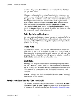 Chapter 4 Building the Front Panel
LabVIEW User Manual 4-14 ni.com
undefined string values, LabVIEW does not accept or display the letters
you type in the control.
When you configure the list of strings for a combo box control, you can
specify a custom value for each string, which is useful if you want the string
that appears in the combo box control on the front panel to be different than
the string value the combo box terminal on the block diagram returns.
Right-click the combo box control, select Edit Items from the shortcut
menu, and remove the checkmark from the Values Match Labels
checkbox in the Edit Items page of the Combo Box Properties dialog
box. In the Values column of the table in this dialog box, change the value
that corresponds to each string in the control.
Path Controls and Indicators
Use path controls and indicators to enter or return the location of a file or
directory. Path controls and indicators work similarly to string controls and
indicators, but LabVIEW formats the path using the standard syntax for the
platform you are using.
Invalid Paths
If a function that returns a path fails, the function returns an invalid path
value, <Not A Path>, in the indicator. Use the <Not A Path> value as
the default value for a path control to detect when the user fails to provide
a path and display a file dialog box with options for selecting a path. Use
the File Dialog function to display a file dialog box.
Empty Paths
An empty path in a path control appears as an empty string on Windows
and Mac OS and as a slash (/) on UNIX. Use empty paths to prompt the
user to specify a path. When you wire an empty path to a file input/output
(I/O) function, the empty path refers to the list of drives mapped to the
computer.
(Mac OS) The empty path refers to the mounted volumes. (UNIX) The empty
path refers to the root directory.
Array and Cluster Controls and Indicators
Use the array and cluster controls and indicators located on the Array &
Cluster and Classic Array & Cluster palettes to create arrays and clusters
of other controls and indicators. Refer to the Grouping Data with Arrays
 