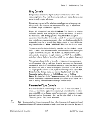 Chapter 4 Building the Front Panel
© National Instruments Corporation 4-17 LabVIEW User Manual
Ring Controls
Ring controls are numeric objects that associate numeric values with
strings or pictures. Ring controls appear as pull-down menus that users can
cycle through to make selections.
Ring controls are useful for selecting mutually exclusive items, such as
trigger modes. For example, use a ring control for users to select from
continuous, single, and external triggering.
Right-click a ring control and select Edit Items from the shortcut menu to
add items to the list from which you can select in the control. The order of
the items in the Edit Items page of the Ring Properties dialog box
determines the order of the items in the control. You also can configure the
ring control so users can enter numeric values not already associated with
any entries in the list of items defined for the control by right-clicking the
ring control and select Allow Undefined Values from the shortcut menu.
To enter an undefined value in the ring control at run time, click the control,
select <Other> from the shortcut menu, enter a numeric value in the digital
display that appears, and press the <Enter> key. The undefined value
appears in the ring control in angle brackets. LabVIEW does not add the
undefined value to the list of items from which you can select in the control.
When you configure the list of items for a ring control, you can assign a
specific numeric value to each item. If you do not assign specific numeric
values to the items, LabVIEW assigns sequential values that correspond to
the order of the items in the list, starting with a value of 0 for the first item.
To assign specific numeric values, right-click the ring control, select Edit
Items from the shortcut menu, and remove the checkmark from the
Sequential Values checkbox in the Edit Items page of the Ring
Properties dialog box. In the Values section of the table in this dialog box,
change the numeric values that correspond to each item in the control. Each
item in the ring control must have a unique numeric value.
Enumerated Type Controls
Use enumerated type controls to give users a list of items from which to
select. An enumerated type control, or enum, is similar to a text or menu
ring control. However, the data type of an enumerated type control includes
information about the numeric values and the string labels in the control.
The data type of a ring control is numeric.
Note You cannot allow the user to enter undefined values in enumerated type controls, and
you cannot assign specific numeric values to items in enumerated type controls. If you need
 