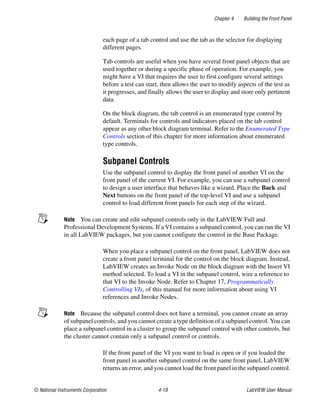 Chapter 4 Building the Front Panel
© National Instruments Corporation 4-19 LabVIEW User Manual
each page of a tab control and use the tab as the selector for displaying
different pages.
Tab controls are useful when you have several front panel objects that are
used together or during a specific phase of operation. For example, you
might have a VI that requires the user to first configure several settings
before a test can start, then allows the user to modify aspects of the test as
it progresses, and finally allows the user to display and store only pertinent
data.
On the block diagram, the tab control is an enumerated type control by
default. Terminals for controls and indicators placed on the tab control
appear as any other block diagram terminal. Refer to the Enumerated Type
Controls section of this chapter for more information about enumerated
type controls.
Subpanel Controls
Use the subpanel control to display the front panel of another VI on the
front panel of the current VI. For example, you can use a subpanel control
to design a user interface that behaves like a wizard. Place the Back and
Next buttons on the front panel of the top-level VI and use a subpanel
control to load different front panels for each step of the wizard.
Note You can create and edit subpanel controls only in the LabVIEW Full and
Professional Development Systems. If a VI contains a subpanel control, you can run the VI
in all LabVIEW packages, but you cannot configure the control in the Base Package.
When you place a subpanel control on the front panel, LabVIEW does not
create a front panel terminal for the control on the block diagram. Instead,
LabVIEW creates an Invoke Node on the block diagram with the Insert VI
method selected. To load a VI in the subpanel control, wire a reference to
that VI to the Invoke Node. Refer to Chapter 17, Programmatically
Controlling VIs, of this manual for more information about using VI
references and Invoke Nodes.
Note Because the subpanel control does not have a terminal, you cannot create an array
of subpanel controls, and you cannot create a type definition of a subpanel control. You can
place a subpanel control in a cluster to group the subpanel control with other controls, but
the cluster cannot contain only a subpanel control or controls.
If the front panel of the VI you want to load is open or if you loaded the
front panel in another subpanel control on the same front panel, LabVIEW
returns an error, and you cannot load the front panel in the subpanel control.
 