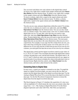Chapter 4 Building the Front Panel
LabVIEW User Manual 4-22 ni.com
You can insert and delete rows and columns in the digital data control.
To insert a row, right-click a sample in the sample column and select Insert
Row Before from the shortcut menu. To delete a row, right-click a sample
in the sample column and select Delete Row from the shortcut menu.
To insert a column, right-click a signal in the signal column and select
Insert Column Before from the shortcut menu. To delete a column,
right-click a signal in the signal column and select Delete Column from
the shortcut menu.
You also can cut, copy, and paste digital data within the control. To cut data,
select the row or column you want to cut, right-click, and select Data
Operations»Cut Data from the shortcut menu. You can cut only whole
rows or columns of data. You cannot create a new row or column with the
digital data you cut. To copy data, select the area you want to copy,
right-click, and select Data Operations»Copy Data from the shortcut
menu. To paste digital data, select the area you want to copy into and select
Data Operations»Paste Data from the shortcut menu. You must paste
digital data into an area that is the same dimension as the area you cut or
copied from. For example, if you copy four bits of data from one row, you
must select four existing bits of data to paste over in the same row or in a
different row. If you copy four bits of data from an area of two rows by two
columns, you must paste the data into an area of two rows by two columns.
The digital data control and the digital waveform control accept values of
0, 1, L, H, Z, X, T, and V. You can display the data in the digital data control
in binary, hexadecimal, octal, and decimal formats. The digital states L, H,
Z, X, T, and V, which are states some measurement devices use, appear as
question marks if you choose to display the values in hexadecimal, octal, or
decimal format. Right-click the control, select Data Format from the
shortcut menu, and select a data format for the control.
Converting Data to Digital Data
In most cases, a signal you acquire is returned as raw data. To graph the
signal in a digital waveform graph, you must convert the raw data you
acquire into the digital data type or the digital waveform data type. Use the
Analog to Digital Waveform VI to convert the data to the digital waveform
data type. Use the Get Waveform Components function to extract the
digital data from the digital waveform data type.
The block diagram in Figure 4-3 simulates the acquisition of a sine wave
with an amplitude of 5, which means the sine wave can contain values that
range from –5 to 5. The Analog to Digital Waveform VI in this block
diagram represents each value with 8 bits. The 8 bits can represent a
 