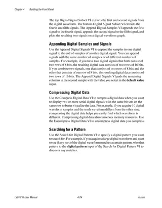 Chapter 4 Building the Front Panel
LabVIEW User Manual 4-24 ni.com
The top Digital Signal Subset VI extracts the first and second signals from
the digital waveform. The bottom Digital Signal Subset VI extracts the
fourth and fifth signals. The Append Digital Samples VI appends the first
signal to the fourth signal, appends the second signal to the fifth signal, and
plots the resulting two signals on a digital waveform graph.
Appending Digital Samples and Signals
Use the Append Digital Signals VI to append the samples in one digital
signal to the end of samples of another digital signal. You can append
signals with the same number of samples or of different numbers of
samples. For example, if you have two digital signals that both consist of
two rows of 8 bits, the resulting digital data consists of two rows of 16 bits.
If you combine two signals, one that consists of two rows of 8 bits and the
other that consists of one row of 8 bits, the resulting digital data consists of
two rows of 16 bits. The Append Digital Signals VI pads the remaining
columns in the second sample with the value you select in the default value
input.
Compressing Digital Data
Use the Compress Digital Data VI to compress digital data when you want
to display two or more serial digital signals with the same bit sets on the
same row to better visualize the data. For example, if you acquire 10 digital
waveform samples and the tenth waveform differs from the other nine,
compressing the digital data helps you easily find which waveform is
different. Compressing digital data also conserves memory resources. Use
the Uncompress Digital Data VI to uncompress digital data you compress.
Searching for a Pattern
Use the Search for Digital Pattern VI to specify a digital pattern you want
to search for. For example, if you acquire a large digital waveform and want
to see if any part of the digital waveform matches a certain pattern, wire that
pattern to the digital pattern input of the Search for Digital Pattern VI to
discover any matches.
 
