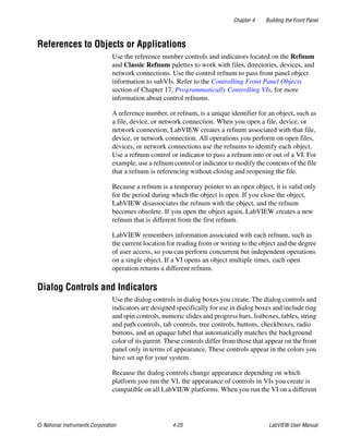 Chapter 4 Building the Front Panel
© National Instruments Corporation 4-25 LabVIEW User Manual
References to Objects or Applications
Use the reference number controls and indicators located on the Refnum
and Classic Refnum palettes to work with files, directories, devices, and
network connections. Use the control refnum to pass front panel object
information to subVIs. Refer to the Controlling Front Panel Objects
section of Chapter 17, Programmatically Controlling VIs, for more
information about control refnums.
A reference number, or refnum, is a unique identifier for an object, such as
a file, device, or network connection. When you open a file, device, or
network connection, LabVIEW creates a refnum associated with that file,
device, or network connection. All operations you perform on open files,
devices, or network connections use the refnums to identify each object.
Use a refnum control or indicator to pass a refnum into or out of a VI. For
example, use a refnum control or indicator to modify the contents of the file
that a refnum is referencing without closing and reopening the file.
Because a refnum is a temporary pointer to an open object, it is valid only
for the period during which the object is open. If you close the object,
LabVIEW disassociates the refnum with the object, and the refnum
becomes obsolete. If you open the object again, LabVIEW creates a new
refnum that is different from the first refnum.
LabVIEW remembers information associated with each refnum, such as
the current location for reading from or writing to the object and the degree
of user access, so you can perform concurrent but independent operations
on a single object. If a VI opens an object multiple times, each open
operation returns a different refnum.
Dialog Controls and Indicators
Use the dialog controls in dialog boxes you create. The dialog controls and
indicators are designed specifically for use in dialog boxes and include ring
and spin controls, numeric slides and progress bars, listboxes, tables, string
and path controls, tab controls, tree controls, buttons, checkboxes, radio
buttons, and an opaque label that automatically matches the background
color of its parent. These controls differ from those that appear on the front
panel only in terms of appearance. These controls appear in the colors you
have set up for your system.
Because the dialog controls change appearance depending on which
platform you run the VI, the appearance of controls in VIs you create is
compatible on all LabVIEW platforms. When you run the VI on a different
 
