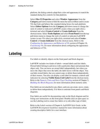 Chapter 4 Building the Front Panel
LabVIEW User Manual 4-26 ni.com
platform, the dialog controls adapt their color and appearance to match the
standard dialog box controls for that platform.
Select File»VI Properties and select Window Appearance from the
Category pull-down menu to hide the menu bar and scrollbars and to create
VIs that look and behave like standard dialog boxes for each platform.
Select Editor Options from the Category pull-down menu to change the
style of control or indicator LabVIEW creates when you right-click a
terminal and select Create»Control or Create»Indicator from the
shortcut menu. Select Tools»Options and select Front Panel from the top
pull-down menu to change the style of control or indicator LabVIEW
creates in new VIs when you right-click a terminal and select Create»
Control or Create»Indicator from the shortcut menu. Refer to the
Configuring the Appearance and Behavior of VIs section of Chapter 16,
Customizing VIs, for more information about configuring the appearance
and behavior of VIs.
Labeling
Use labels to identify objects on the front panel and block diagram.
LabVIEW includes two kinds of labels—owned labels and free labels.
Owned labels belong to and move with a particular object and annotate that
object only. You can move an owned label independently, but when you
move the object that owns the label, the label moves with the object. You
can hide owned labels, but you cannot copy or delete them independently
of their owners. You also can display a unit label for numeric controls and
indicators by selecting Visible Items»Unit Label from the shortcut menu.
Refer to the Numeric Units and Strict Type Checking section of Chapter 5,
Building the Block Diagram, for more information about numeric units.
Free labels are not attached to any object, and you can create, move, rotate,
or delete them independently. Use them to annotate front panels and block
diagrams.
Free labels are useful for documenting code on the block diagram and for
listing user instructions on the front panel. Double-click an open space or
use the Labeling tool to create free labels or to edit either type of label.
Refer to the Labels section of Chapter 6, LabVIEW Style Guide, in the
LabVIEW Development Guidelines manual for more information about
creating descriptive labels for a user interface.
 
