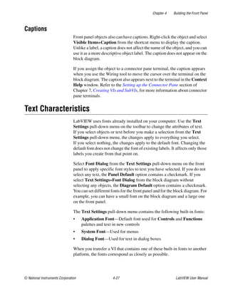 Chapter 4 Building the Front Panel
© National Instruments Corporation 4-27 LabVIEW User Manual
Captions
Front panel objects also can have captions. Right-click the object and select
Visible Items»Caption from the shortcut menu to display the caption.
Unlike a label, a caption does not affect the name of the object, and you can
use it as a more descriptive object label. The caption does not appear on the
block diagram.
If you assign the object to a connector pane terminal, the caption appears
when you use the Wiring tool to move the cursor over the terminal on the
block diagram. The caption also appears next to the terminal in the Context
Help window. Refer to the Setting up the Connector Pane section of
Chapter 7, Creating VIs and SubVIs, for more information about connector
pane terminals.
Text Characteristics
LabVIEW uses fonts already installed on your computer. Use the Text
Settings pull-down menu on the toolbar to change the attributes of text.
If you select objects or text before you make a selection from the Text
Settings pull-down menu, the changes apply to everything you select.
If you select nothing, the changes apply to the default font. Changing the
default font does not change the font of existing labels. It affects only those
labels you create from that point on.
Select Font Dialog from the Text Settings pull-down menu on the front
panel to apply specific font styles to text you have selected. If you do not
select any text, the Panel Default option contains a checkmark. If you
select Text Settings»Font Dialog from the block diagram without
selecting any objects, the Diagram Default option contains a checkmark.
You can set different fonts for the front panel and for the block diagram. For
example, you can have a small font on the block diagram and a large one
on the front panel.
The Text Settings pull-down menu contains the following built-in fonts:
• Application Font—Default font used for Controls and Functions
palettes and text in new controls
• System Font—Used for menus
• Dialog Font—Used for text in dialog boxes
When you transfer a VI that contains one of these built-in fonts to another
platform, the fonts correspond as closely as possible.
 