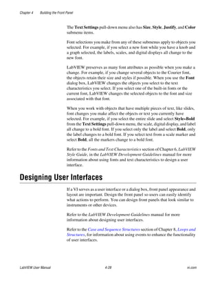 Chapter 4 Building the Front Panel
LabVIEW User Manual 4-28 ni.com
The Text Settings pull-down menu also has Size, Style, Justify, and Color
submenu items.
Font selections you make from any of these submenus apply to objects you
selected. For example, if you select a new font while you have a knob and
a graph selected, the labels, scales, and digital displays all change to the
new font.
LabVIEW preserves as many font attributes as possible when you make a
change. For example, if you change several objects to the Courier font,
the objects retain their size and styles if possible. When you use the Font
dialog box, LabVIEW changes the objects you select to the text
characteristics you select. If you select one of the built-in fonts or the
current font, LabVIEW changes the selected objects to the font and size
associated with that font.
When you work with objects that have multiple pieces of text, like slides,
font changes you make affect the objects or text you currently have
selected. For example, if you select the entire slide and select Style»Bold
from the Text Settings pull-down menu, the scale, digital display, and label
all change to a bold font. If you select only the label and select Bold, only
the label changes to a bold font. If you select text from a scale marker and
select Bold, all the markers change to a bold font.
Refer to the Fonts and Text Characteristics section of Chapter 6, LabVIEW
Style Guide, in the LabVIEW Development Guidelines manual for more
information about using fonts and text characteristics to design a user
interface.
Designing User Interfaces
If a VI serves as a user interface or a dialog box, front panel appearance and
layout are important. Design the front panel so users can easily identify
what actions to perform. You can design front panels that look similar to
instruments or other devices.
Refer to the LabVIEW Development Guidelines manual for more
information about designing user interfaces.
Refer to the Case and Sequence Structures section of Chapter 8, Loops and
Structures, for information about using events to enhance the functionality
of user interfaces.
 