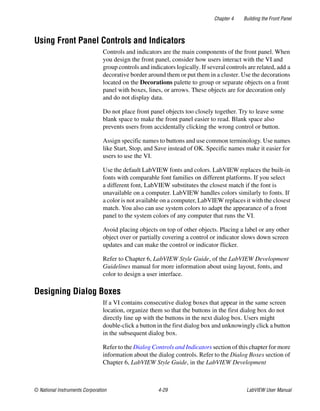 Chapter 4 Building the Front Panel
© National Instruments Corporation 4-29 LabVIEW User Manual
Using Front Panel Controls and Indicators
Controls and indicators are the main components of the front panel. When
you design the front panel, consider how users interact with the VI and
group controls and indicators logically. If several controls are related, add a
decorative border around them or put them in a cluster. Use the decorations
located on the Decorations palette to group or separate objects on a front
panel with boxes, lines, or arrows. These objects are for decoration only
and do not display data.
Do not place front panel objects too closely together. Try to leave some
blank space to make the front panel easier to read. Blank space also
prevents users from accidentally clicking the wrong control or button.
Assign specific names to buttons and use common terminology. Use names
like Start, Stop, and Save instead of OK. Specific names make it easier for
users to use the VI.
Use the default LabVIEW fonts and colors. LabVIEW replaces the built-in
fonts with comparable font families on different platforms. If you select
a different font, LabVIEW substitutes the closest match if the font is
unavailable on a computer. LabVIEW handles colors similarly to fonts. If
a color is not available on a computer, LabVIEW replaces it with the closest
match. You also can use system colors to adapt the appearance of a front
panel to the system colors of any computer that runs the VI.
Avoid placing objects on top of other objects. Placing a label or any other
object over or partially covering a control or indicator slows down screen
updates and can make the control or indicator flicker.
Refer to Chapter 6, LabVIEW Style Guide, of the LabVIEW Development
Guidelines manual for more information about using layout, fonts, and
color to design a user interface.
Designing Dialog Boxes
If a VI contains consecutive dialog boxes that appear in the same screen
location, organize them so that the buttons in the first dialog box do not
directly line up with the buttons in the next dialog box. Users might
double-click a button in the first dialog box and unknowingly click a button
in the subsequent dialog box.
Refer to the Dialog Controls and Indicators section of this chapter for more
information about the dialog controls. Refer to the Dialog Boxes section of
Chapter 6, LabVIEW Style Guide, in the LabVIEW Development
 