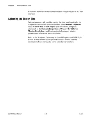 Chapter 4 Building the Front Panel
LabVIEW User Manual 4-30 ni.com
Guidelines manual for more information about using dialog boxes in a user
interface.
Selecting the Screen Size
When you design a VI, consider whether the front panel can display on
computers with different screen resolutions. Select File»VI Properties,
select Window Size in the Category pull-down menu, and place a
checkmark in the Maintain Proportions of Window for Different
Monitor Resolutions checkbox to maintain front panel window
proportions relative to the screen resolution.
Refer to the Sizing and Positioning section of Chapter 6, LabVIEW Style
Guide, in the LabVIEW Development Guidelines manual for more
information about selecting the screen size of a user interface.
 