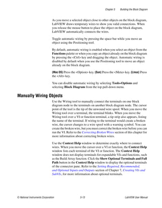 Chapter 5 Building the Block Diagram
© National Instruments Corporation 5-13 LabVIEW User Manual
As you move a selected object close to other objects on the block diagram,
LabVIEW draws temporary wires to show you valid connections. When
you release the mouse button to place the object on the block diagram,
LabVIEW automatically connects the wires.
Toggle automatic wiring by pressing the space bar while you move an
object using the Positioning tool.
By default, automatic wiring is enabled when you select an object from the
Functions palette or when you copy an object already on the block diagram
by pressing the <Ctrl> key and dragging the object. Automatic wiring is
disabled by default when you use the Positioning tool to move an object
already on the block diagram.
(Mac OS) Press the <Option> key. (Sun) Press the <Meta> key. (Linux) Press
the <Alt> key.
You can disable automatic wiring by selecting Tools»Options and
selecting Block Diagram from the top pull-down menu.
Manually Wiring Objects
Use the Wiring tool to manually connect the terminals on one block
diagram node to the terminals on another block diagram node. The cursor
point of the tool is the tip of the unwound wire spool. When you move the
Wiring tool over a terminal, the terminal blinks. When you move the
Wiring tool over a VI or function terminal, a tip strip also appears, listing
the name of the terminal. If wiring to the terminal would create a broken
wire, the cursor changes to a wire spool with a warning symbol. You can
create the broken wire, but you must correct the broken wire before you can
run the VI. Refer to the Correcting Broken Wires section of this chapter for
more information about correcting broken wires.
Use the Context Help window to determine exactly where to connect
wires. When you move the cursor over a VI or function, the Context Help
window lists each terminal of the VI or function. The Context Help
window does not display terminals for expandable VIs and functions, such
as the Build Array function. Click the Show Optional Terminals and Full
Path button in the Context Help window to display the optional terminals
of the connector pane. Refer to the Setting Required, Recommended,
and Optional Inputs and Outputs section of Chapter 7, Creating VIs and
SubVIs, for more information about optional terminals.
 
