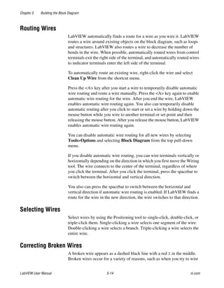 Chapter 5 Building the Block Diagram
LabVIEW User Manual 5-14 ni.com
Routing Wires
LabVIEW automatically finds a route for a wire as you wire it. LabVIEW
routes a wire around existing objects on the block diagram, such as loops
and structures. LabVIEW also routes a wire to decrease the number of
bends in the wire. When possible, automatically routed wires from control
terminals exit the right side of the terminal, and automatically routed wires
to indicator terminals enter the left side of the terminal.
To automatically route an existing wire, right-click the wire and select
Clean Up Wire from the shortcut menu.
Press the <A> key after you start a wire to temporarily disable automatic
wire routing and route a wire manually. Press the <A> key again to enable
automatic wire routing for the wire. After you end the wire, LabVIEW
enables automatic wire routing again. You also can temporarily disable
automatic routing after you click to start or set a wire by holding down the
mouse button while you wire to another terminal or set point and then
releasing the mouse button. After you release the mouse button, LabVIEW
enables automatic wire routing again.
You can disable automatic wire routing for all new wires by selecting
Tools»Options and selecting Block Diagram from the top pull-down
menu.
If you disable automatic wire routing, you can wire terminals vertically or
horizontally depending on the direction in which you first move the Wiring
tool. The wire connects to the center of the terminal, regardless of where
you click the terminal. After you click the terminal, press the spacebar to
switch between the horizontal and vertical direction.
You also can press the spacebar to switch between the horizontal and
vertical direction if automatic wire routing is enabled. If LabVIEW finds a
route for the wire in the new direction, the wire switches to that direction.
Selecting Wires
Select wires by using the Positioning tool to single-click, double-click, or
triple-click them. Single-clicking a wire selects one segment of the wire.
Double-clicking a wire selects a branch. Triple-clicking a wire selects the
entire wire.
Correcting Broken Wires
A broken wire appears as a dashed black line with a red X in the middle.
Broken wires occur for a variety of reasons, such as when you try to wire
 