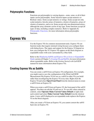 Chapter 5 Building the Block Diagram
© National Instruments Corporation 5-19 LabVIEW User Manual
Polymorphic Functions
Functions are polymorphic to varying degrees—none, some, or all of their
inputs can be polymorphic. Some function inputs accept numerics or
Boolean values. Some accept numerics or strings. Some accept not only
scalar numerics, but also arrays of numerics, clusters of numerics, arrays of
clusters of numerics, and so on. Some accept only one-dimensional arrays,
although the array elements can be of any type. Some functions accept all
types of data, including complex numerics. Refer to Appendix B,
Polymorphic Functions, for more information about polymorphic
functions.
Express VIs
Use the Express VIs for common measurement tasks. Express VIs are
function nodes that require minimal wiring because you configure them
with dialog boxes. The inputs and outputs for the Express VI depend on
how you configure the VI. Express VIs appear on the block diagram as
expandable nodes with icons surrounded by a blue field.
Refer to the Displaying SubVIs and Express VIs as Icons or Expandable
Nodes section of Chapter 7, Creating VIs and SubVIs, for more information
about expandable nodes. Refer to the Getting Started with LabVIEW
manual for more information about Express VIs.
Creating Express VIs as SubVIs
You can create a subVI from an Express VI configuration. For example,
you might want to save the configuration of the Write LabVIEW
Measurement File Express VI for use as a subVI in other VIs you build
rather than reconfiguring the Express VI every time. Right-click the
Express VI and select Open Front Panel from the shortcut menu to create
a subVI from an Express VI.
When you create a subVI from an Express VI, the front panel of the subVI
appears. You then can edit the VI and save it. To save the values entered in
controls, select Operate»Make Current Values Default or right-click
each control and select Make Current Value Default from the shortcut
menu. A new subVI displayed as an expandable node replaces the Express
VI on the block diagram.
After you create a VI from an Express VI, you cannot convert the subVI
back into an Express VI.
 