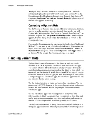 Chapter 5 Building the Block Diagram
LabVIEW User Manual 5-22 ni.com
When you wire a dynamic data type to an array indicator, LabVIEW
automatically places the Convert from Dynamic Data Express VI on the
block diagram. Double-click the Convert from Dynamic Data Express VI
to open the Configure Convert from Dynamic Data dialog box to control
how the data appears in the array.
Converting to Dynamic Data
Use the Convert to Dynamic Data Express VI to convert numeric, Boolean,
waveform, and array data types to the dynamic data type for use with
Express VIs. When you place the Convert to Dynamic Data Express VI on
the block diagram, the Configure Convert to Dynamic Data dialog box
appears. Use this dialog box to select the kind of data to convert to the
dynamic data type.
For example, if you acquire a sine wave using the Analog Input Traditional
NI-DAQ VIs and want to use a Signal Analysis Express VI to analyze the
signal, select the Single Waveform option on the Configure Convert to
Dynamic Data dialog box. Then wire the Dynamic Data Type output to
an Express VI that accepts the dynamic data type as an input.
Handling Variant Data
Variant data do not conform to a specific data type and can contain
attributes. LabVIEW represents variant data with the variant data type.
The variant data type differs from other data types because it stores the
control or indicator name, information about the data type from which you
converted, and the data itself, which allows LabVIEW to correctly convert
the variant data type to the data type you want. For example, if you convert
a string data type to a variant data type, the variant data type stores the text
and indicates that the text is a string.
Use the Variant functions to create and manipulate variant data. You can
convert any LabVIEW data type to the variant data type to use variant data
in other VIs and functions. Several polymorphic functions return the
variant data type.
Use the variant data type when it is important to manipulate data
independently of data type, such as when you transmit or store data; read
and/or write to unknown devices; store information in a stack, queue, or
notifier; or perform operations on a heterogeneous set of controls.
You also can use the Flatten to String function to convert a data type to a
string data type to represent data independently of type. Flattening data to
 