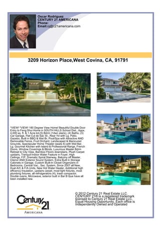 Oscar Rodriguez
                       CENTURY 21 AMERICANA
                       Phone:
                       Email:oj@c21americana.com




               3209 Horizon Place,West Covina, CA, 91791




*VIEW! *VIEW! 180 Degree View Home! Beautiful Double Door
Entry to Feng Shui Home in SOUTH HILLS School Dist., Appx.
4,000 sq. ft. & 1 Acre lot,(5) Bdrm (1dwn stairs), (4) Baths, (3)
Car Garage, Flat Cul de Sac St., Rear Yd with Lg. Patio,
Gazebo, Built in BBQ & Wet Br, Pool/Spa with Attractive AND
Removable Fence, Fruit Orchard, Landscaped & Manicured
Grounds, Spectacular Home Theater (seats 6) with Wet Bar,
Lg. Gourmet Kitchen with Island & Professional Range, French
Doors, Window Coverings & Blinds, Luxurious Master Bdrm
Retreat to City View, Bamboo Floors downstairs, Plush Carpet
upstairs, Tranquil Indoor Water Feature in Foyer, High
Ceilings, F/P, Dramatic Spiral Stairway, Balcony off Master,
Interior AND Exterior Sound System, Extra Built in Storage
Cabinets in Garage, Custom Built-In Closet Organizers in
Bedrooms, Central Vac., Sec. System, Since 2007 all New,
Dual A/C & F/A Units, New Hot Water Heater, Additional high
efficency Insulation, upstairs carpet, most light fixtures, most
plumbing fixtures, all refridgerators (4), trash compactor,
Double ovens, Microwave, exterior built in Bar B Que have all
been installed new.




                                                        © 2012 Century 21 Real Estate LLC.
                                                        CENTURY 21® is a registered trademark
                                                        licensed to Century 21 Real Estate LLC.
                                                        Equal Housing Opportunity. Each office is
                                                        Independently Owned and Operated
 