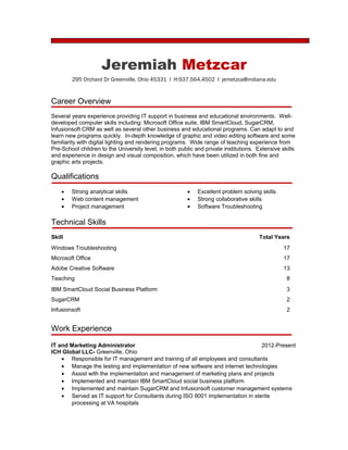 Jeremiah Metzcar
295 Orchard Dr Greenville, Ohio 45331 l H:937.564.4502 l jemetzca@indiana.edu
Career Overview
Several years experience providing IT support in business and educational environments. Well-
developed computer skills including: Microsoft Office suite, IBM SmartCloud, SugarCRM,
Infusionsoft CRM as well as several other business and educational programs. Can adapt to and
learn new programs quickly. In-depth knowledge of graphic and video editing software and some
familiarity with digital lighting and rendering programs. Wide range of teaching experience from
Pre-School children to the University level, in both public and private institutions. Extensive skills
and experience in design and visual composition, which have been utilized in both fine and
graphic arts projects.
Qualifications
• Strong analytical skills
• Web content management
• Project management
• Excellent problem solving skills
• Strong collaborative skills
• Software Troubleshooting
Technical Skills
Skill Total Years
Windows Troubleshooting 17
Microsoft Office 17
Adobe Creative Software 13
Teaching 8
IBM SmartCloud Social Business Platform 3
SugarCRM 2
Infusionsoft 2
Work Experience
IT and Marketing Administrator 2012-Present
ICH Global LLC- Greenville, Ohio
• Responsible for IT management and training of all employees and consultants
• Manage the testing and implementation of new software and internet technologies
• Assist with the implementation and management of marketing plans and projects
• Implemented and maintain IBM SmartCloud social business platform
• Implemented and maintain SugarCRM and Infusionsoft customer management systems
• Served as IT support for Consultants during ISO 9001 implementation in sterile
processing at VA hospitals
 