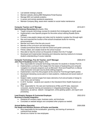• Led website redesign projects
• Maintain website utilizing IBM Websphere Portal Express
• Manage SEO and website analytics
• In person and remote assistance experience
• Maintain Company Blog, assist when needed on social media maintenance
Computer Teacher and IT Manager 2010-2011
Saint Ambrose Elementary-Brunswick, Ohio
• Taught computer technology courses for students from kindergarten to eighth grade
• Implemented a new Spanish program for the entire school utilizing Rosetta Stone
software
• Formed a new graphic design and video club for students in grades four through eight
• Ran and improved the function of the school's broadcast studio for morning
announcements
• Member and head of the fine arts council
• Member of the curriculum and technology team
• Created promotional items for both the school and parish community
• Filmed, edited, and created dvds for the school musical
• Was able to help the school cut thousands of dollars from the IT budget
• Developed and implemented interesting and interactive learning mediums to increase
student understanding of course materials
Computer Technology, Fine Art Teacher, and IT Manager 2008-2010
John Paul II Academy-Garfield Heights, Ohio
• Was responsible for computer technology instruction for students in Grades Pre-K-8.
• Implemented a curriculum that ranges from the basics of keyboarding and computer
navigation to computer programs such as Microsoft Word and PowerPoint, to iMovie
video production and open source photo editing programs
• Implemented a new Fine Arts program at the school for First through Eighth grades
• Developed interesting course plans to meet academic, intellectual and social needs of
students
• Subject matter covered ranges from basic elements of art and principles of design to
color theory and art history
• In 2010 fourteen students won awards in the Cleveland Clinic Health Explorers art
program
• Was responsible for the care and maintenance of Mac and PC labs, classroom
computers, teacher training and assistance in integrating technology into their
classrooms, as well as network management, online grading system, and report card
processing
Lead Graphic Designer & Contracted Employee 2002-2010
Business & Quality Integration
• Designed all company logos, business cards, and brochures
• Consulted on website designs and completed other projects as needed.
Animal Welfare Specialist 2006-2008
Pet Health and Nutrition Division of Proctor and Gamble
• Was responsible for the socialization, grooming, and training of canines on
nutritional food studies
• Served as a trainer for new employees
 
