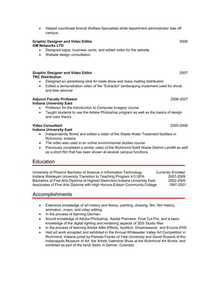• Helped coordinate Animal Welfare Specialists while department administrator was off
campus
Graphic Designer and Video Editor 2008
GM Networks LTD
• Designed logos, business cards, and edited video for the website
• Website design consultation
Graphic Designer and Video Editor 2007
TRC Distribution
• Designed an advertising slick for trade show and mass mailing distribution
• Edited a demonstration video of the “Extractor” landscaping implement used for shrub
and tree removal
Adjunct Faculty Professor 2006-2007
Indiana University East
• Professor for the Introduction to Computer Imagery course
• Taught students to use the Adobe Photoshop program as well as the basics of design
and color theory
Video Consultant 2005-2006
Indiana University East
• Independently filmed and edited a video of the Waste Water Treatment facilities in
Richmond, Indiana
• The video was used in an online environmental studies course
• Previously completed a similar video of the Richmond Solid Waste District Landfill as well
as a short film that has been shown at several campus functions
Education
University of Phoenix Bachelor of Science in Information Technology Currently Enrolled
Indiana Wesleyan University Transition to Teaching Program 4.0 GPA 2007-2009
Bachelors of Fine Arts Diploma of Highest Distinction-Indiana University East 2002-2005
Associates of Fine Arts Diploma with High Honors-Edison Community College 1997-2001
Accomplishments
• Extensive knowledge of art history and theory, painting, drawing, film, film history,
animation, music, and video editing
• In the process of learning German
• Sound knowledge of Adobe Photoshop, Adobe Premiere, Final Cut Pro, and a basic
knowledge of the digital lighting and rendering aspects of 3DS Studio Max
• In the process of learning Adobe After Effects, Audition, Dreamweaver, and Encore DVD
• Had art work accepted and exhibited in the Annual Whitewater Valley Art Competition in
Richmond, Indiana juried by Pamela Franks of Yale University and David Russick of the
Indianapolis Museum of Art, the Artists Valentine Show at the Richmond Art Works, and
exhibited as part of the Iandi Salon in Denver, Colorado
 