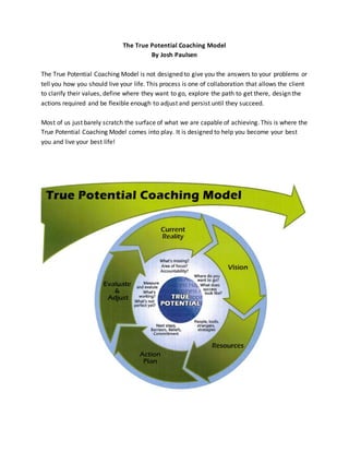 The True Potential Coaching Model
By Josh Paulsen
The True Potential Coaching Model is not designed to give you the answers to your problems or
tell you how you should live your life. This process is one of collaboration that allows the client
to clarify their values, define where they want to go, explore the path to get there, design the
actions required and be flexible enough to adjust and persist until they succeed.
Most of us just barely scratch the surface of what we are capable of achieving. This is where the
True Potential Coaching Model comes into play. It is designed to help you become your best
you and live your best life!
 
