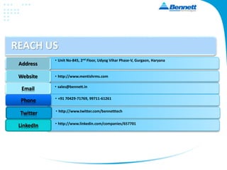 REACH US
Address
Website
Email
• Unit No-845, 2nd Floor, Udyog Vihar Phase-V, Gurgaon, Haryana
• http://www.mentishrms.com
• sales@bennett.in
Phone • +91 70429-71769, 99711-61261
Twitter • http://www.twitter.com/bennetttech
LinkedIn • http://www.linkedin.com/companies/657701
 