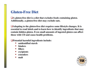 Gluten-Free Diet
A gluten-free diet is a diet that excludes foods containing gluten.
Additionally, a gluten-free diet may exclude oats.
Adapting to the gluten-free diet requires some lifestyle changes. It is
essential to read labels and to learn how to identify ingredients that may
contain hidden gluten. Even small amounts of ingested gluten can affect
those with CD and cause health problems.
Potential harmful ingredients include:
unidentified starch
binders
fillers
excipients
extenders
malt
 