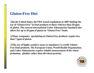 Gluten-Free Diet
In the United States, the FDA issued regulations in 2007 limiting the
use of “Gluten-Free” in food products to those with less than 20 ppm
of gluten. The current international Codex Alimentarius Standard also
allows for up to 20 ppm of gluten in “Gluten-Free” foods.
Many companies specializing in Gluten-Free products require less
than 7 ppm of gluten.
The use of highly sensitive assays is mandatory to certify Gluten-
Free food products. The European Union, World Health Organization,
and Codex Alimentarius require reliable measurement of the wheat
prolamins, gliadins rather than all-wheat proteins.
 